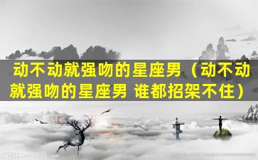 动不动就强吻的星座男（动不动就强吻的星座男 谁都招架不住）